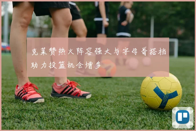 克莱赞热火阵容强大与字母哥搭档助力投篮机会增多