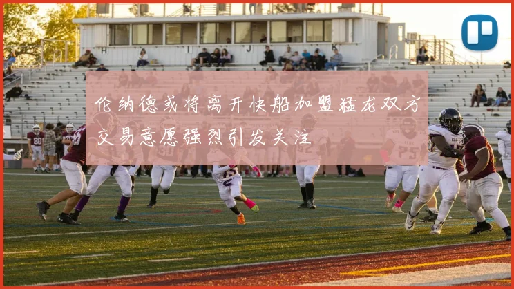 伦纳德或将离开快船加盟猛龙双方交易意愿强烈引发关注